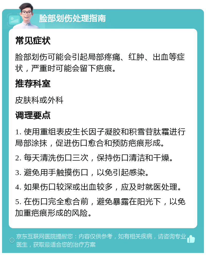 脸部划伤处理指南 常见症状 脸部划伤可能会引起局部疼痛、红肿、出血等症状，严重时可能会留下疤痕。 推荐科室 皮肤科或外科 调理要点 1. 使用重组表皮生长因子凝胶和积雪苷肽霜进行局部涂抹，促进伤口愈合和预防疤痕形成。 2. 每天清洗伤口三次，保持伤口清洁和干燥。 3. 避免用手触摸伤口，以免引起感染。 4. 如果伤口较深或出血较多，应及时就医处理。 5. 在伤口完全愈合前，避免暴露在阳光下，以免加重疤痕形成的风险。