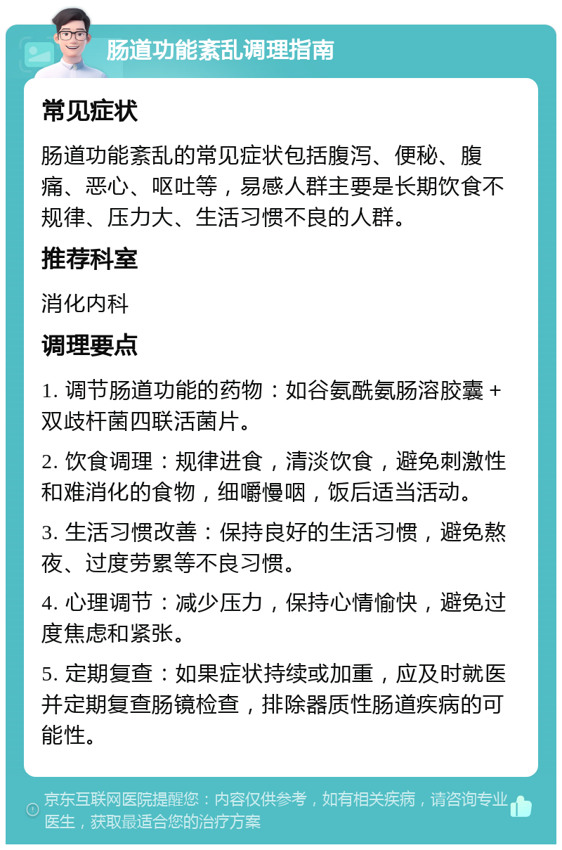 肠道功能紊乱调理指南 常见症状 肠道功能紊乱的常见症状包括腹泻、便秘、腹痛、恶心、呕吐等，易感人群主要是长期饮食不规律、压力大、生活习惯不良的人群。 推荐科室 消化内科 调理要点 1. 调节肠道功能的药物：如谷氨酰氨肠溶胶囊＋双歧杆菌四联活菌片。 2. 饮食调理：规律进食，清淡饮食，避免刺激性和难消化的食物，细嚼慢咽，饭后适当活动。 3. 生活习惯改善：保持良好的生活习惯，避免熬夜、过度劳累等不良习惯。 4. 心理调节：减少压力，保持心情愉快，避免过度焦虑和紧张。 5. 定期复查：如果症状持续或加重，应及时就医并定期复查肠镜检查，排除器质性肠道疾病的可能性。