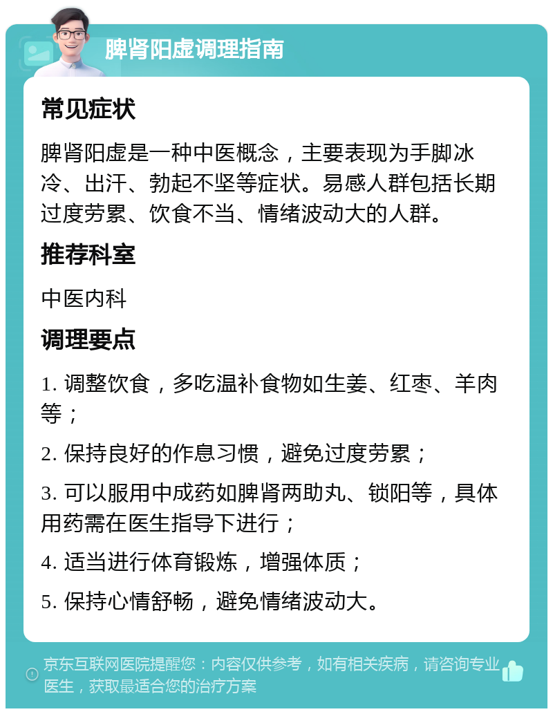 脾肾阳虚调理指南 常见症状 脾肾阳虚是一种中医概念，主要表现为手脚冰冷、出汗、勃起不坚等症状。易感人群包括长期过度劳累、饮食不当、情绪波动大的人群。 推荐科室 中医内科 调理要点 1. 调整饮食，多吃温补食物如生姜、红枣、羊肉等； 2. 保持良好的作息习惯，避免过度劳累； 3. 可以服用中成药如脾肾两助丸、锁阳等，具体用药需在医生指导下进行； 4. 适当进行体育锻炼，增强体质； 5. 保持心情舒畅，避免情绪波动大。