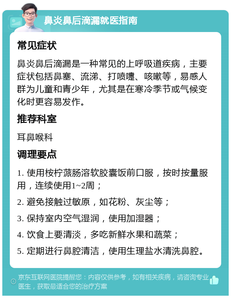 鼻炎鼻后滴漏就医指南 常见症状 鼻炎鼻后滴漏是一种常见的上呼吸道疾病，主要症状包括鼻塞、流涕、打喷嚏、咳嗽等，易感人群为儿童和青少年，尤其是在寒冷季节或气候变化时更容易发作。 推荐科室 耳鼻喉科 调理要点 1. 使用桉柠蒎肠溶软胶囊饭前口服，按时按量服用，连续使用1~2周； 2. 避免接触过敏原，如花粉、灰尘等； 3. 保持室内空气湿润，使用加湿器； 4. 饮食上要清淡，多吃新鲜水果和蔬菜； 5. 定期进行鼻腔清洁，使用生理盐水清洗鼻腔。