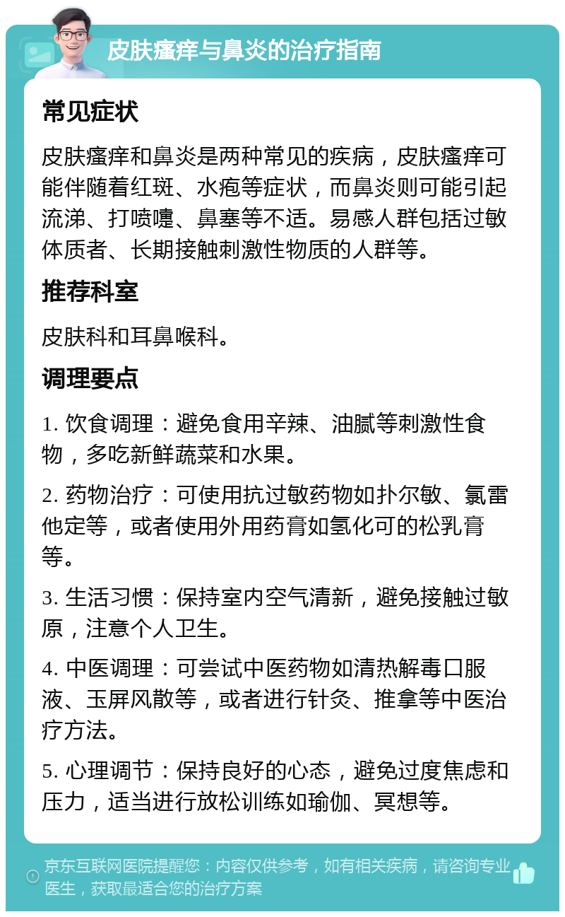 皮肤瘙痒与鼻炎的治疗指南 常见症状 皮肤瘙痒和鼻炎是两种常见的疾病，皮肤瘙痒可能伴随着红斑、水疱等症状，而鼻炎则可能引起流涕、打喷嚏、鼻塞等不适。易感人群包括过敏体质者、长期接触刺激性物质的人群等。 推荐科室 皮肤科和耳鼻喉科。 调理要点 1. 饮食调理：避免食用辛辣、油腻等刺激性食物，多吃新鲜蔬菜和水果。 2. 药物治疗：可使用抗过敏药物如扑尔敏、氯雷他定等，或者使用外用药膏如氢化可的松乳膏等。 3. 生活习惯：保持室内空气清新，避免接触过敏原，注意个人卫生。 4. 中医调理：可尝试中医药物如清热解毒口服液、玉屏风散等，或者进行针灸、推拿等中医治疗方法。 5. 心理调节：保持良好的心态，避免过度焦虑和压力，适当进行放松训练如瑜伽、冥想等。