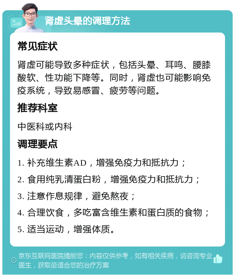 肾虚头晕的调理方法 常见症状 肾虚可能导致多种症状，包括头晕、耳鸣、腰膝酸软、性功能下降等。同时，肾虚也可能影响免疫系统，导致易感冒、疲劳等问题。 推荐科室 中医科或内科 调理要点 1. 补充维生素AD，增强免疫力和抵抗力； 2. 食用纯乳清蛋白粉，增强免疫力和抵抗力； 3. 注意作息规律，避免熬夜； 4. 合理饮食，多吃富含维生素和蛋白质的食物； 5. 适当运动，增强体质。