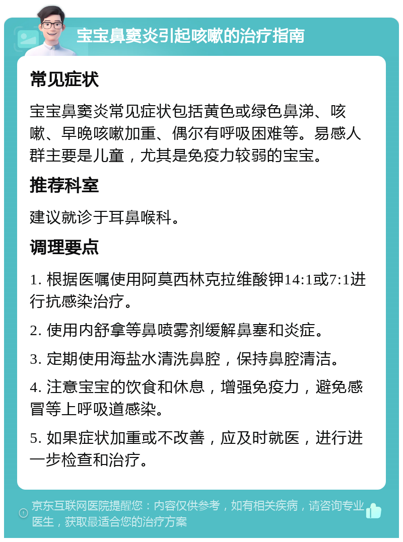 宝宝鼻窦炎引起咳嗽的治疗指南 常见症状 宝宝鼻窦炎常见症状包括黄色或绿色鼻涕、咳嗽、早晚咳嗽加重、偶尔有呼吸困难等。易感人群主要是儿童，尤其是免疫力较弱的宝宝。 推荐科室 建议就诊于耳鼻喉科。 调理要点 1. 根据医嘱使用阿莫西林克拉维酸钾14:1或7:1进行抗感染治疗。 2. 使用内舒拿等鼻喷雾剂缓解鼻塞和炎症。 3. 定期使用海盐水清洗鼻腔，保持鼻腔清洁。 4. 注意宝宝的饮食和休息，增强免疫力，避免感冒等上呼吸道感染。 5. 如果症状加重或不改善，应及时就医，进行进一步检查和治疗。