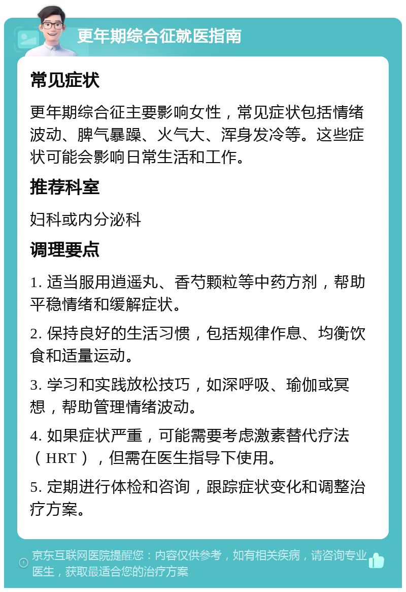 更年期综合征就医指南 常见症状 更年期综合征主要影响女性，常见症状包括情绪波动、脾气暴躁、火气大、浑身发冷等。这些症状可能会影响日常生活和工作。 推荐科室 妇科或内分泌科 调理要点 1. 适当服用逍遥丸、香芍颗粒等中药方剂，帮助平稳情绪和缓解症状。 2. 保持良好的生活习惯，包括规律作息、均衡饮食和适量运动。 3. 学习和实践放松技巧，如深呼吸、瑜伽或冥想，帮助管理情绪波动。 4. 如果症状严重，可能需要考虑激素替代疗法（HRT），但需在医生指导下使用。 5. 定期进行体检和咨询，跟踪症状变化和调整治疗方案。