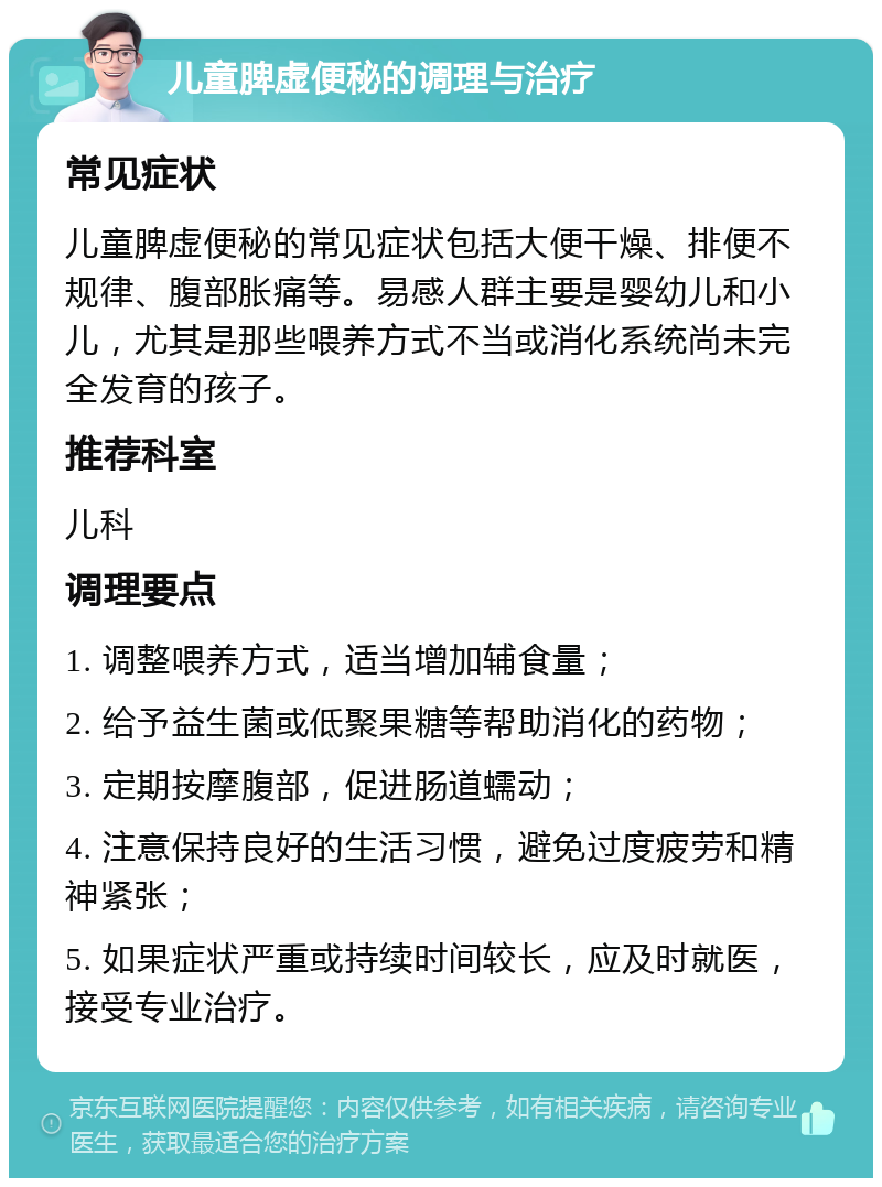 儿童脾虚便秘的调理与治疗 常见症状 儿童脾虚便秘的常见症状包括大便干燥、排便不规律、腹部胀痛等。易感人群主要是婴幼儿和小儿，尤其是那些喂养方式不当或消化系统尚未完全发育的孩子。 推荐科室 儿科 调理要点 1. 调整喂养方式，适当增加辅食量； 2. 给予益生菌或低聚果糖等帮助消化的药物； 3. 定期按摩腹部，促进肠道蠕动； 4. 注意保持良好的生活习惯，避免过度疲劳和精神紧张； 5. 如果症状严重或持续时间较长，应及时就医，接受专业治疗。