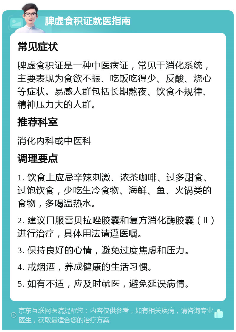 脾虚食积证就医指南 常见症状 脾虚食积证是一种中医病证，常见于消化系统，主要表现为食欲不振、吃饭吃得少、反酸、烧心等症状。易感人群包括长期熬夜、饮食不规律、精神压力大的人群。 推荐科室 消化内科或中医科 调理要点 1. 饮食上应忌辛辣刺激、浓茶咖啡、过多甜食、过饱饮食，少吃生冷食物、海鲜、鱼、火锅类的食物，多喝温热水。 2. 建议口服雷贝拉唑胶囊和复方消化酶胶囊（Ⅱ）进行治疗，具体用法请遵医嘱。 3. 保持良好的心情，避免过度焦虑和压力。 4. 戒烟酒，养成健康的生活习惯。 5. 如有不适，应及时就医，避免延误病情。