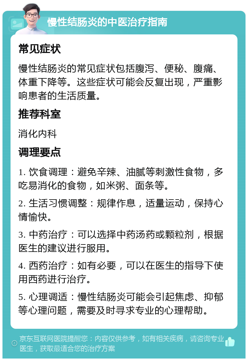 慢性结肠炎的中医治疗指南 常见症状 慢性结肠炎的常见症状包括腹泻、便秘、腹痛、体重下降等。这些症状可能会反复出现，严重影响患者的生活质量。 推荐科室 消化内科 调理要点 1. 饮食调理：避免辛辣、油腻等刺激性食物，多吃易消化的食物，如米粥、面条等。 2. 生活习惯调整：规律作息，适量运动，保持心情愉快。 3. 中药治疗：可以选择中药汤药或颗粒剂，根据医生的建议进行服用。 4. 西药治疗：如有必要，可以在医生的指导下使用西药进行治疗。 5. 心理调适：慢性结肠炎可能会引起焦虑、抑郁等心理问题，需要及时寻求专业的心理帮助。