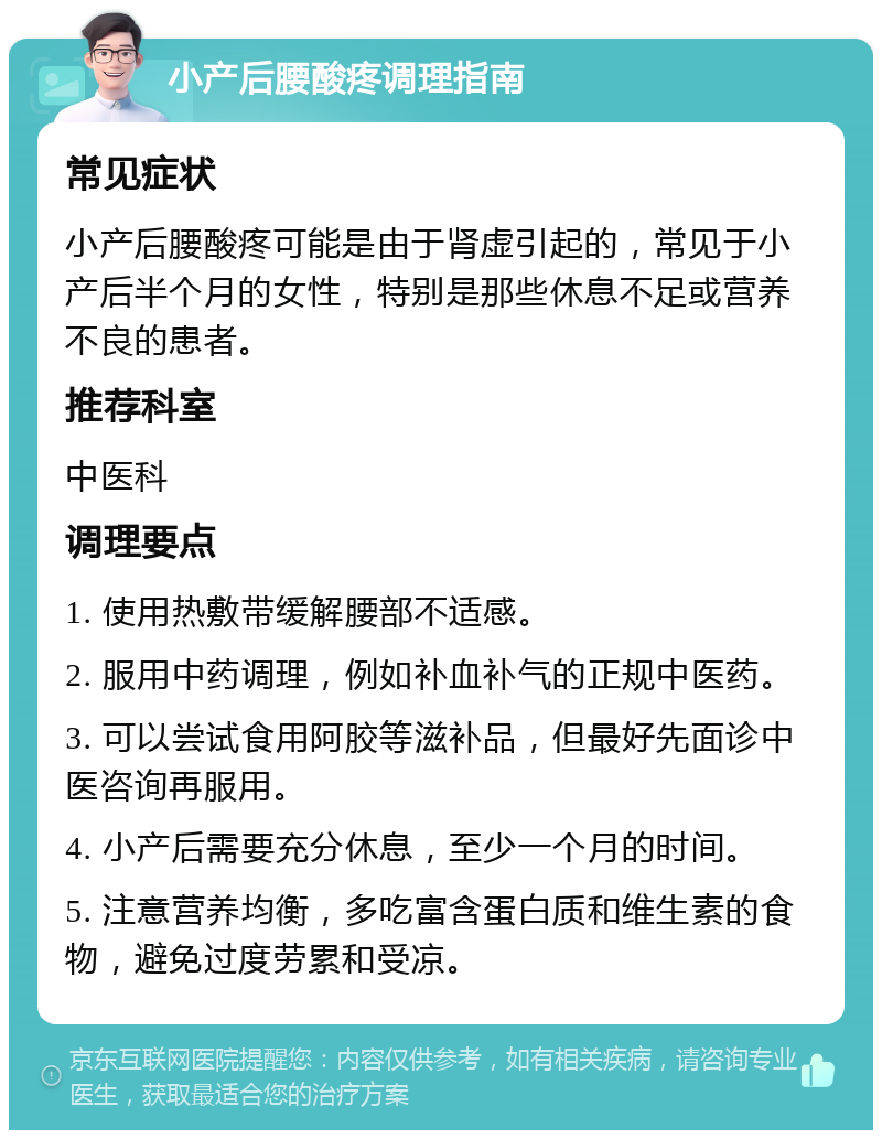 小产后腰酸疼调理指南 常见症状 小产后腰酸疼可能是由于肾虚引起的，常见于小产后半个月的女性，特别是那些休息不足或营养不良的患者。 推荐科室 中医科 调理要点 1. 使用热敷带缓解腰部不适感。 2. 服用中药调理，例如补血补气的正规中医药。 3. 可以尝试食用阿胶等滋补品，但最好先面诊中医咨询再服用。 4. 小产后需要充分休息，至少一个月的时间。 5. 注意营养均衡，多吃富含蛋白质和维生素的食物，避免过度劳累和受凉。