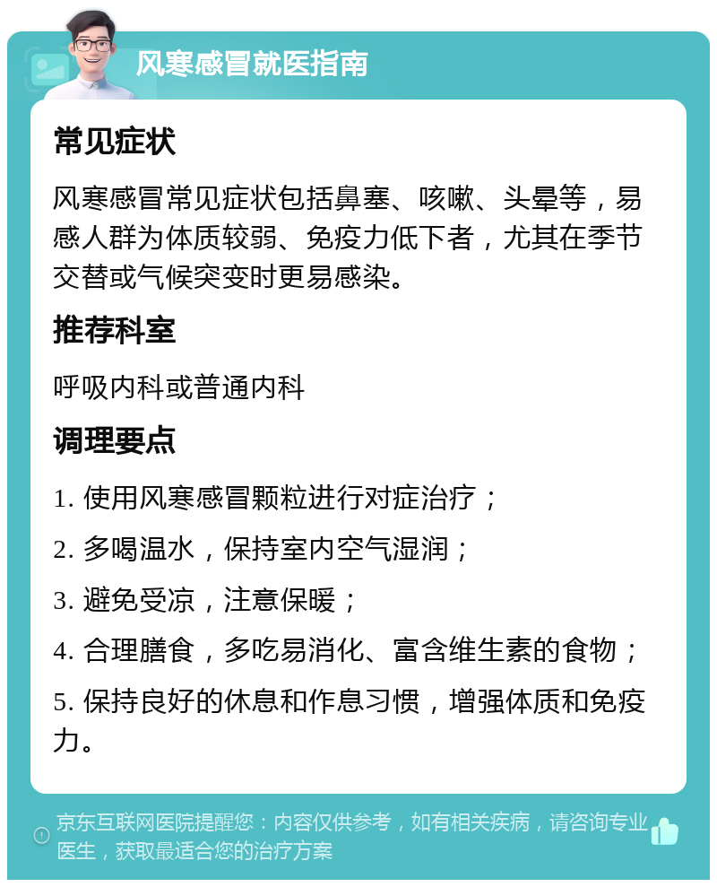 风寒感冒就医指南 常见症状 风寒感冒常见症状包括鼻塞、咳嗽、头晕等，易感人群为体质较弱、免疫力低下者，尤其在季节交替或气候突变时更易感染。 推荐科室 呼吸内科或普通内科 调理要点 1. 使用风寒感冒颗粒进行对症治疗； 2. 多喝温水，保持室内空气湿润； 3. 避免受凉，注意保暖； 4. 合理膳食，多吃易消化、富含维生素的食物； 5. 保持良好的休息和作息习惯，增强体质和免疫力。