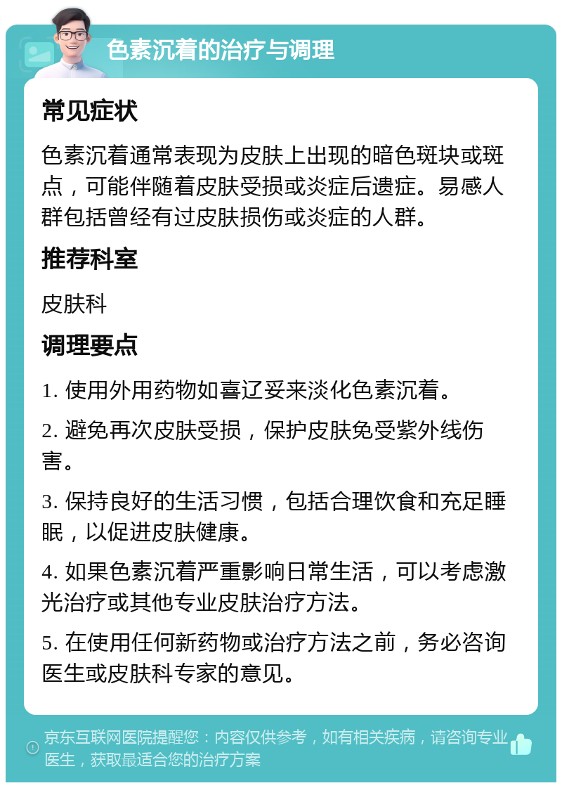 色素沉着的治疗与调理 常见症状 色素沉着通常表现为皮肤上出现的暗色斑块或斑点，可能伴随着皮肤受损或炎症后遗症。易感人群包括曾经有过皮肤损伤或炎症的人群。 推荐科室 皮肤科 调理要点 1. 使用外用药物如喜辽妥来淡化色素沉着。 2. 避免再次皮肤受损，保护皮肤免受紫外线伤害。 3. 保持良好的生活习惯，包括合理饮食和充足睡眠，以促进皮肤健康。 4. 如果色素沉着严重影响日常生活，可以考虑激光治疗或其他专业皮肤治疗方法。 5. 在使用任何新药物或治疗方法之前，务必咨询医生或皮肤科专家的意见。