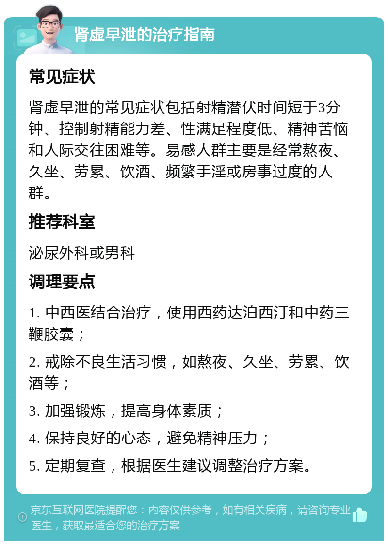 肾虚早泄的治疗指南 常见症状 肾虚早泄的常见症状包括射精潜伏时间短于3分钟、控制射精能力差、性满足程度低、精神苦恼和人际交往困难等。易感人群主要是经常熬夜、久坐、劳累、饮酒、频繁手淫或房事过度的人群。 推荐科室 泌尿外科或男科 调理要点 1. 中西医结合治疗，使用西药达泊西汀和中药三鞭胶囊； 2. 戒除不良生活习惯，如熬夜、久坐、劳累、饮酒等； 3. 加强锻炼，提高身体素质； 4. 保持良好的心态，避免精神压力； 5. 定期复查，根据医生建议调整治疗方案。