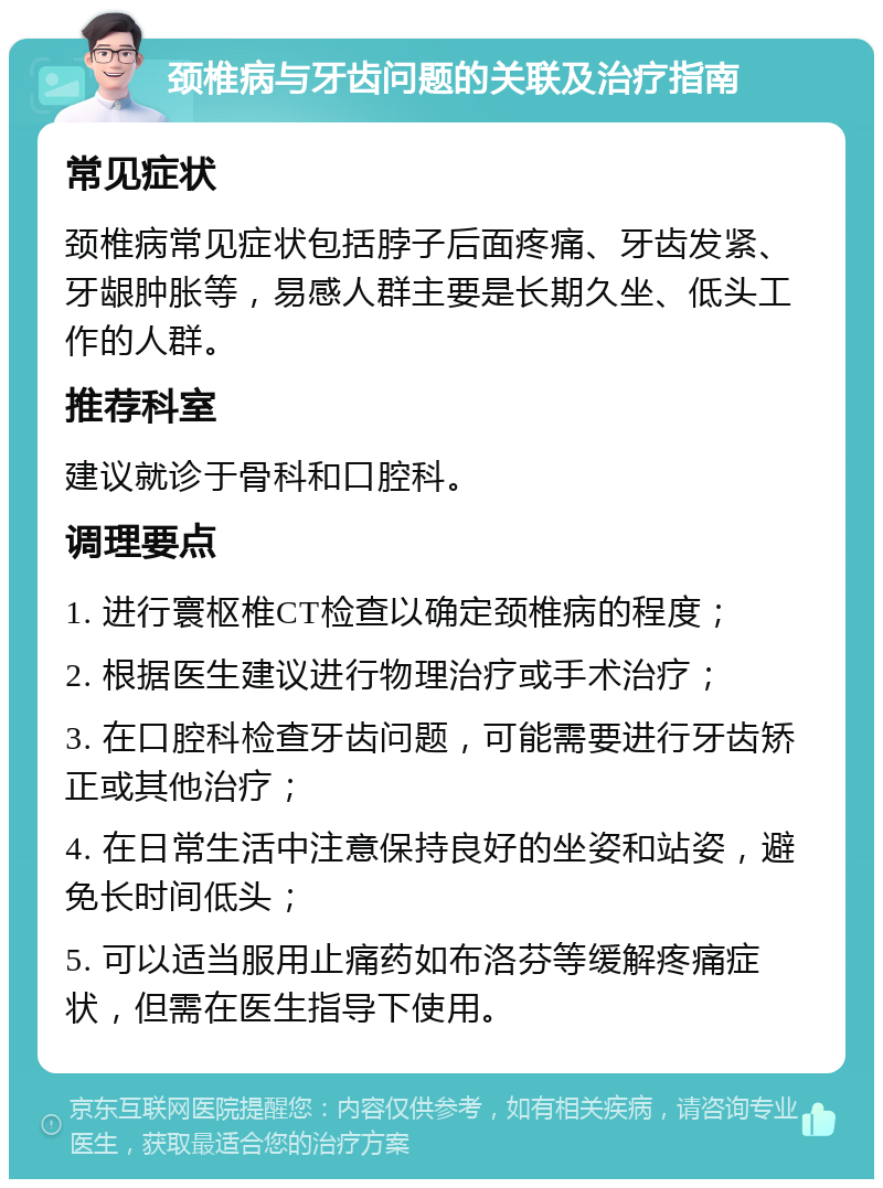 颈椎病与牙齿问题的关联及治疗指南 常见症状 颈椎病常见症状包括脖子后面疼痛、牙齿发紧、牙龈肿胀等，易感人群主要是长期久坐、低头工作的人群。 推荐科室 建议就诊于骨科和口腔科。 调理要点 1. 进行寰枢椎CT检查以确定颈椎病的程度； 2. 根据医生建议进行物理治疗或手术治疗； 3. 在口腔科检查牙齿问题，可能需要进行牙齿矫正或其他治疗； 4. 在日常生活中注意保持良好的坐姿和站姿，避免长时间低头； 5. 可以适当服用止痛药如布洛芬等缓解疼痛症状，但需在医生指导下使用。