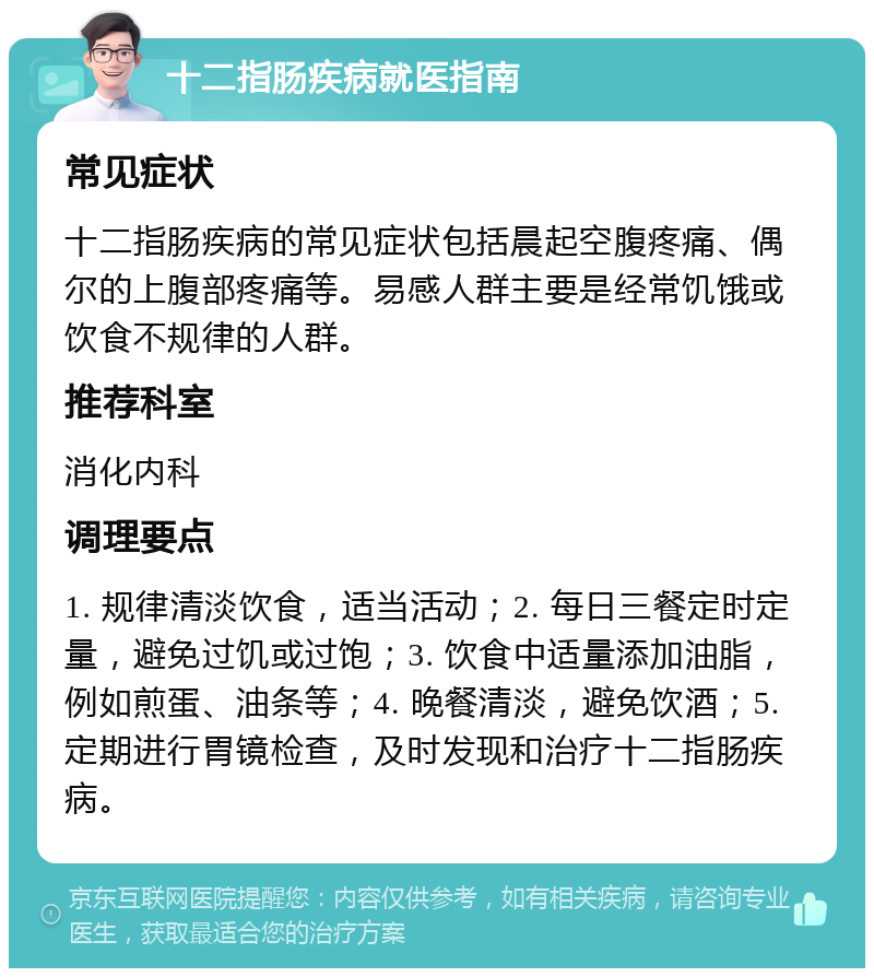 十二指肠疾病就医指南 常见症状 十二指肠疾病的常见症状包括晨起空腹疼痛、偶尔的上腹部疼痛等。易感人群主要是经常饥饿或饮食不规律的人群。 推荐科室 消化内科 调理要点 1. 规律清淡饮食，适当活动；2. 每日三餐定时定量，避免过饥或过饱；3. 饮食中适量添加油脂，例如煎蛋、油条等；4. 晚餐清淡，避免饮酒；5. 定期进行胃镜检查，及时发现和治疗十二指肠疾病。