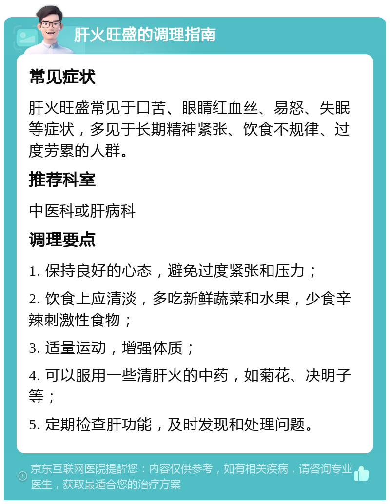 肝火旺盛的调理指南 常见症状 肝火旺盛常见于口苦、眼睛红血丝、易怒、失眠等症状，多见于长期精神紧张、饮食不规律、过度劳累的人群。 推荐科室 中医科或肝病科 调理要点 1. 保持良好的心态，避免过度紧张和压力； 2. 饮食上应清淡，多吃新鲜蔬菜和水果，少食辛辣刺激性食物； 3. 适量运动，增强体质； 4. 可以服用一些清肝火的中药，如菊花、决明子等； 5. 定期检查肝功能，及时发现和处理问题。