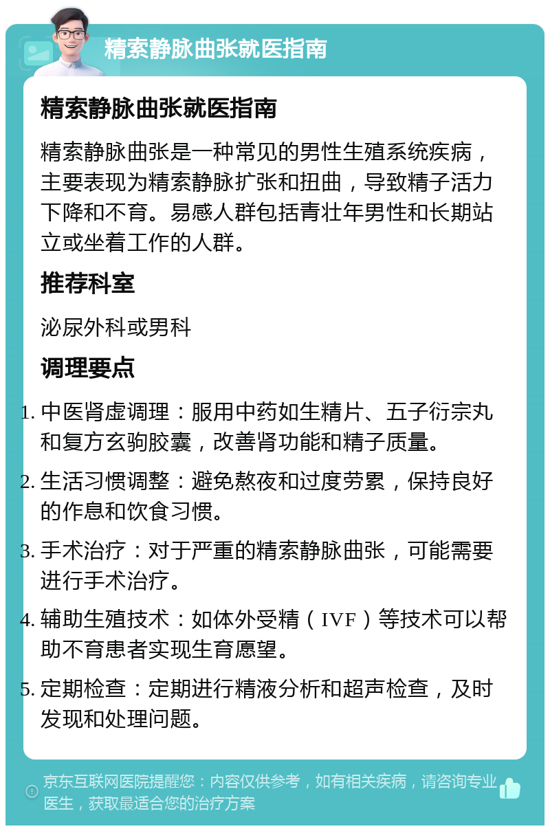 精索静脉曲张就医指南 精索静脉曲张就医指南 精索静脉曲张是一种常见的男性生殖系统疾病，主要表现为精索静脉扩张和扭曲，导致精子活力下降和不育。易感人群包括青壮年男性和长期站立或坐着工作的人群。 推荐科室 泌尿外科或男科 调理要点 中医肾虚调理：服用中药如生精片、五子衍宗丸和复方玄驹胶囊，改善肾功能和精子质量。 生活习惯调整：避免熬夜和过度劳累，保持良好的作息和饮食习惯。 手术治疗：对于严重的精索静脉曲张，可能需要进行手术治疗。 辅助生殖技术：如体外受精（IVF）等技术可以帮助不育患者实现生育愿望。 定期检查：定期进行精液分析和超声检查，及时发现和处理问题。