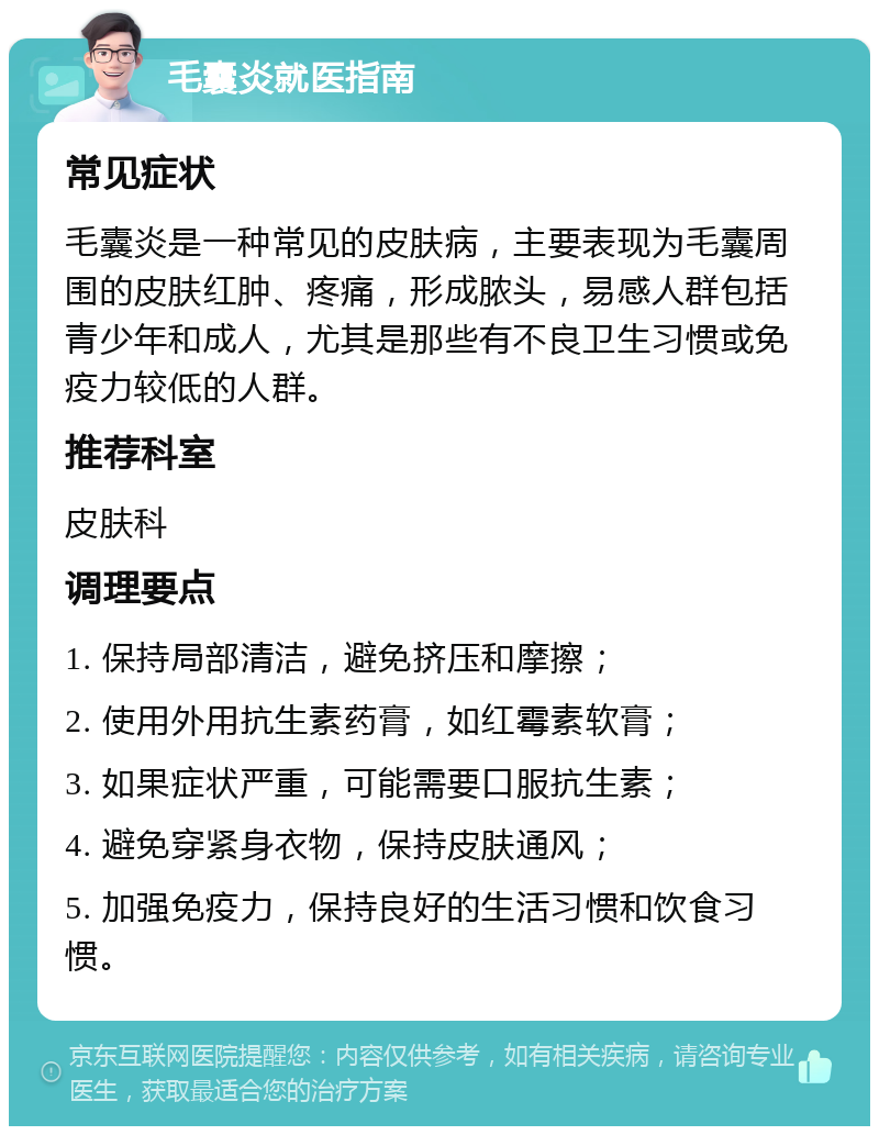 毛囊炎就医指南 常见症状 毛囊炎是一种常见的皮肤病，主要表现为毛囊周围的皮肤红肿、疼痛，形成脓头，易感人群包括青少年和成人，尤其是那些有不良卫生习惯或免疫力较低的人群。 推荐科室 皮肤科 调理要点 1. 保持局部清洁，避免挤压和摩擦； 2. 使用外用抗生素药膏，如红霉素软膏； 3. 如果症状严重，可能需要口服抗生素； 4. 避免穿紧身衣物，保持皮肤通风； 5. 加强免疫力，保持良好的生活习惯和饮食习惯。