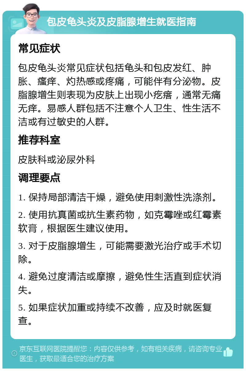 包皮龟头炎及皮脂腺增生就医指南 常见症状 包皮龟头炎常见症状包括龟头和包皮发红、肿胀、瘙痒、灼热感或疼痛，可能伴有分泌物。皮脂腺增生则表现为皮肤上出现小疙瘩，通常无痛无痒。易感人群包括不注意个人卫生、性生活不洁或有过敏史的人群。 推荐科室 皮肤科或泌尿外科 调理要点 1. 保持局部清洁干燥，避免使用刺激性洗涤剂。 2. 使用抗真菌或抗生素药物，如克霉唑或红霉素软膏，根据医生建议使用。 3. 对于皮脂腺增生，可能需要激光治疗或手术切除。 4. 避免过度清洁或摩擦，避免性生活直到症状消失。 5. 如果症状加重或持续不改善，应及时就医复查。