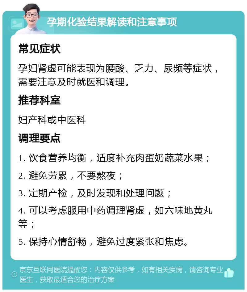 孕期化验结果解读和注意事项 常见症状 孕妇肾虚可能表现为腰酸、乏力、尿频等症状，需要注意及时就医和调理。 推荐科室 妇产科或中医科 调理要点 1. 饮食营养均衡，适度补充肉蛋奶蔬菜水果； 2. 避免劳累，不要熬夜； 3. 定期产检，及时发现和处理问题； 4. 可以考虑服用中药调理肾虚，如六味地黄丸等； 5. 保持心情舒畅，避免过度紧张和焦虑。