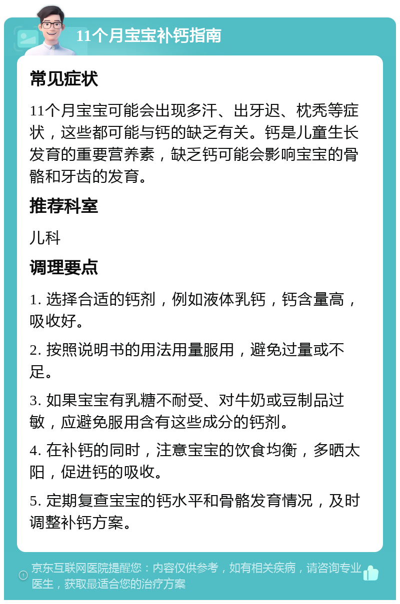 11个月宝宝补钙指南 常见症状 11个月宝宝可能会出现多汗、出牙迟、枕秃等症状，这些都可能与钙的缺乏有关。钙是儿童生长发育的重要营养素，缺乏钙可能会影响宝宝的骨骼和牙齿的发育。 推荐科室 儿科 调理要点 1. 选择合适的钙剂，例如液体乳钙，钙含量高，吸收好。 2. 按照说明书的用法用量服用，避免过量或不足。 3. 如果宝宝有乳糖不耐受、对牛奶或豆制品过敏，应避免服用含有这些成分的钙剂。 4. 在补钙的同时，注意宝宝的饮食均衡，多晒太阳，促进钙的吸收。 5. 定期复查宝宝的钙水平和骨骼发育情况，及时调整补钙方案。