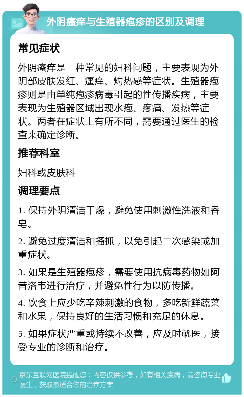 外阴瘙痒与生殖器疱疹的区别及调理 常见症状 外阴瘙痒是一种常见的妇科问题，主要表现为外阴部皮肤发红、瘙痒、灼热感等症状。生殖器疱疹则是由单纯疱疹病毒引起的性传播疾病，主要表现为生殖器区域出现水疱、疼痛、发热等症状。两者在症状上有所不同，需要通过医生的检查来确定诊断。 推荐科室 妇科或皮肤科 调理要点 1. 保持外阴清洁干燥，避免使用刺激性洗液和香皂。 2. 避免过度清洁和搔抓，以免引起二次感染或加重症状。 3. 如果是生殖器疱疹，需要使用抗病毒药物如阿昔洛韦进行治疗，并避免性行为以防传播。 4. 饮食上应少吃辛辣刺激的食物，多吃新鲜蔬菜和水果，保持良好的生活习惯和充足的休息。 5. 如果症状严重或持续不改善，应及时就医，接受专业的诊断和治疗。