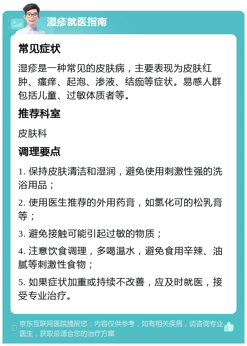 湿疹就医指南 常见症状 湿疹是一种常见的皮肤病，主要表现为皮肤红肿、瘙痒、起泡、渗液、结痂等症状。易感人群包括儿童、过敏体质者等。 推荐科室 皮肤科 调理要点 1. 保持皮肤清洁和湿润，避免使用刺激性强的洗浴用品； 2. 使用医生推荐的外用药膏，如氢化可的松乳膏等； 3. 避免接触可能引起过敏的物质； 4. 注意饮食调理，多喝温水，避免食用辛辣、油腻等刺激性食物； 5. 如果症状加重或持续不改善，应及时就医，接受专业治疗。