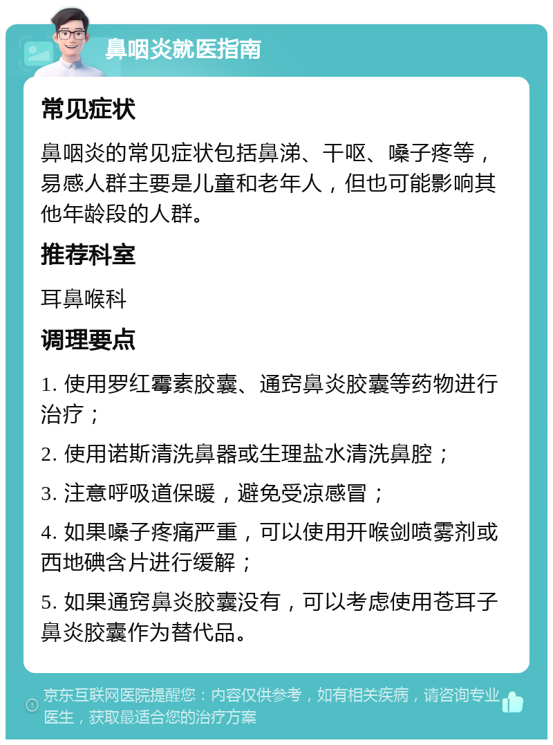 鼻咽炎就医指南 常见症状 鼻咽炎的常见症状包括鼻涕、干呕、嗓子疼等，易感人群主要是儿童和老年人，但也可能影响其他年龄段的人群。 推荐科室 耳鼻喉科 调理要点 1. 使用罗红霉素胶囊、通窍鼻炎胶囊等药物进行治疗； 2. 使用诺斯清洗鼻器或生理盐水清洗鼻腔； 3. 注意呼吸道保暖，避免受凉感冒； 4. 如果嗓子疼痛严重，可以使用开喉剑喷雾剂或西地碘含片进行缓解； 5. 如果通窍鼻炎胶囊没有，可以考虑使用苍耳子鼻炎胶囊作为替代品。