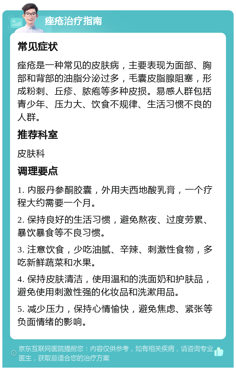 痤疮治疗指南 常见症状 痤疮是一种常见的皮肤病，主要表现为面部、胸部和背部的油脂分泌过多，毛囊皮脂腺阻塞，形成粉刺、丘疹、脓疱等多种皮损。易感人群包括青少年、压力大、饮食不规律、生活习惯不良的人群。 推荐科室 皮肤科 调理要点 1. 内服丹参酮胶囊，外用夫西地酸乳膏，一个疗程大约需要一个月。 2. 保持良好的生活习惯，避免熬夜、过度劳累、暴饮暴食等不良习惯。 3. 注意饮食，少吃油腻、辛辣、刺激性食物，多吃新鲜蔬菜和水果。 4. 保持皮肤清洁，使用温和的洗面奶和护肤品，避免使用刺激性强的化妆品和洗漱用品。 5. 减少压力，保持心情愉快，避免焦虑、紧张等负面情绪的影响。