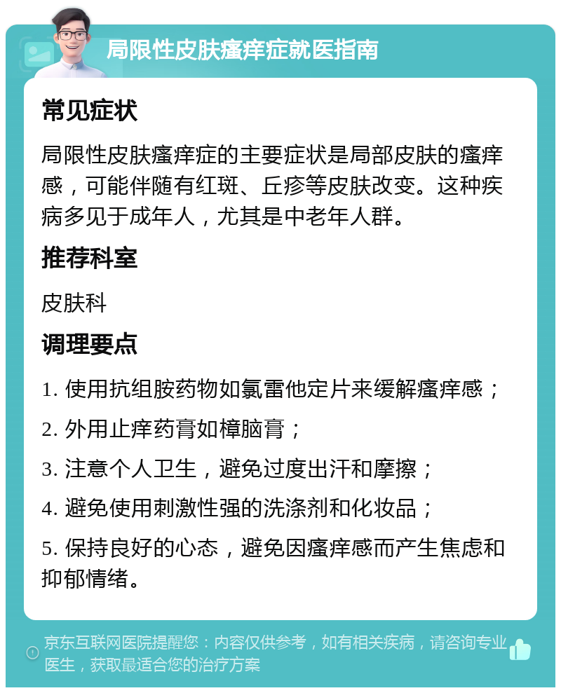 局限性皮肤瘙痒症就医指南 常见症状 局限性皮肤瘙痒症的主要症状是局部皮肤的瘙痒感，可能伴随有红斑、丘疹等皮肤改变。这种疾病多见于成年人，尤其是中老年人群。 推荐科室 皮肤科 调理要点 1. 使用抗组胺药物如氯雷他定片来缓解瘙痒感； 2. 外用止痒药膏如樟脑膏； 3. 注意个人卫生，避免过度出汗和摩擦； 4. 避免使用刺激性强的洗涤剂和化妆品； 5. 保持良好的心态，避免因瘙痒感而产生焦虑和抑郁情绪。