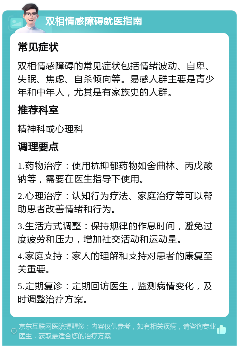 双相情感障碍就医指南 常见症状 双相情感障碍的常见症状包括情绪波动、自卑、失眠、焦虑、自杀倾向等。易感人群主要是青少年和中年人，尤其是有家族史的人群。 推荐科室 精神科或心理科 调理要点 1.药物治疗：使用抗抑郁药物如舍曲林、丙戊酸钠等，需要在医生指导下使用。 2.心理治疗：认知行为疗法、家庭治疗等可以帮助患者改善情绪和行为。 3.生活方式调整：保持规律的作息时间，避免过度疲劳和压力，增加社交活动和运动量。 4.家庭支持：家人的理解和支持对患者的康复至关重要。 5.定期复诊：定期回访医生，监测病情变化，及时调整治疗方案。