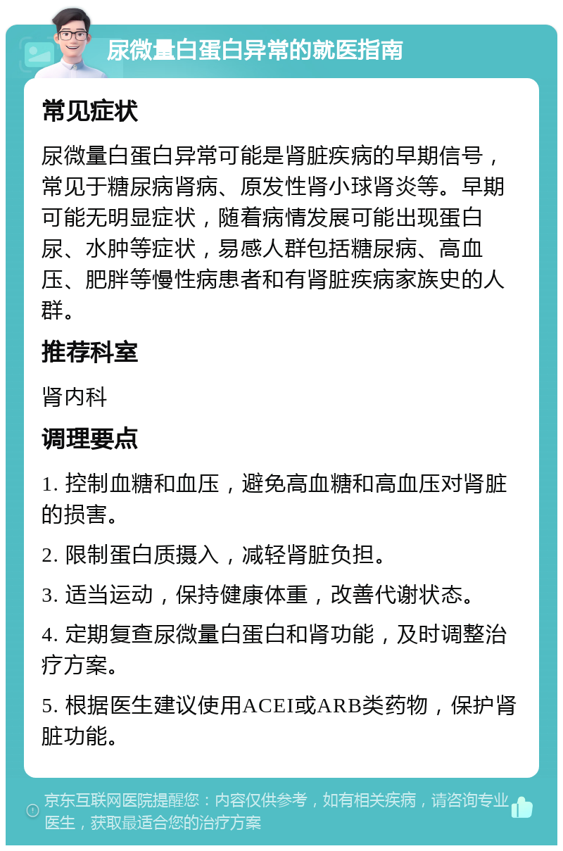 尿微量白蛋白异常的就医指南 常见症状 尿微量白蛋白异常可能是肾脏疾病的早期信号，常见于糖尿病肾病、原发性肾小球肾炎等。早期可能无明显症状，随着病情发展可能出现蛋白尿、水肿等症状，易感人群包括糖尿病、高血压、肥胖等慢性病患者和有肾脏疾病家族史的人群。 推荐科室 肾内科 调理要点 1. 控制血糖和血压，避免高血糖和高血压对肾脏的损害。 2. 限制蛋白质摄入，减轻肾脏负担。 3. 适当运动，保持健康体重，改善代谢状态。 4. 定期复查尿微量白蛋白和肾功能，及时调整治疗方案。 5. 根据医生建议使用ACEI或ARB类药物，保护肾脏功能。