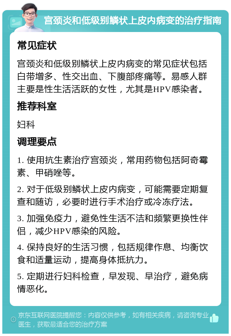 宫颈炎和低级别鳞状上皮内病变的治疗指南 常见症状 宫颈炎和低级别鳞状上皮内病变的常见症状包括白带增多、性交出血、下腹部疼痛等。易感人群主要是性生活活跃的女性，尤其是HPV感染者。 推荐科室 妇科 调理要点 1. 使用抗生素治疗宫颈炎，常用药物包括阿奇霉素、甲硝唑等。 2. 对于低级别鳞状上皮内病变，可能需要定期复查和随访，必要时进行手术治疗或冷冻疗法。 3. 加强免疫力，避免性生活不洁和频繁更换性伴侣，减少HPV感染的风险。 4. 保持良好的生活习惯，包括规律作息、均衡饮食和适量运动，提高身体抵抗力。 5. 定期进行妇科检查，早发现、早治疗，避免病情恶化。