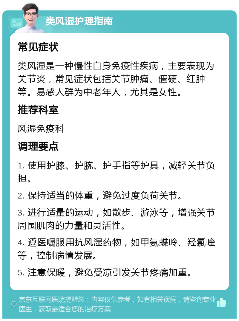 类风湿护理指南 常见症状 类风湿是一种慢性自身免疫性疾病，主要表现为关节炎，常见症状包括关节肿痛、僵硬、红肿等。易感人群为中老年人，尤其是女性。 推荐科室 风湿免疫科 调理要点 1. 使用护膝、护腕、护手指等护具，减轻关节负担。 2. 保持适当的体重，避免过度负荷关节。 3. 进行适量的运动，如散步、游泳等，增强关节周围肌肉的力量和灵活性。 4. 遵医嘱服用抗风湿药物，如甲氨蝶呤、羟氯喹等，控制病情发展。 5. 注意保暖，避免受凉引发关节疼痛加重。