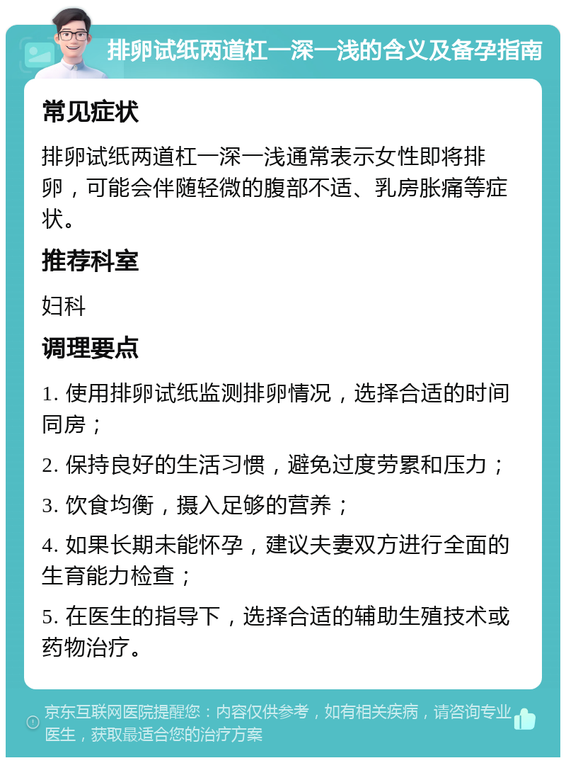 排卵试纸两道杠一深一浅的含义及备孕指南 常见症状 排卵试纸两道杠一深一浅通常表示女性即将排卵，可能会伴随轻微的腹部不适、乳房胀痛等症状。 推荐科室 妇科 调理要点 1. 使用排卵试纸监测排卵情况，选择合适的时间同房； 2. 保持良好的生活习惯，避免过度劳累和压力； 3. 饮食均衡，摄入足够的营养； 4. 如果长期未能怀孕，建议夫妻双方进行全面的生育能力检查； 5. 在医生的指导下，选择合适的辅助生殖技术或药物治疗。