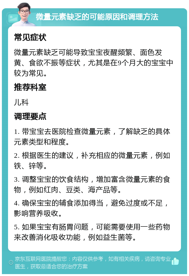 微量元素缺乏的可能原因和调理方法 常见症状 微量元素缺乏可能导致宝宝夜醒频繁、面色发黄、食欲不振等症状，尤其是在9个月大的宝宝中较为常见。 推荐科室 儿科 调理要点 1. 带宝宝去医院检查微量元素，了解缺乏的具体元素类型和程度。 2. 根据医生的建议，补充相应的微量元素，例如铁、锌等。 3. 调整宝宝的饮食结构，增加富含微量元素的食物，例如红肉、豆类、海产品等。 4. 确保宝宝的辅食添加得当，避免过度或不足，影响营养吸收。 5. 如果宝宝有肠胃问题，可能需要使用一些药物来改善消化吸收功能，例如益生菌等。