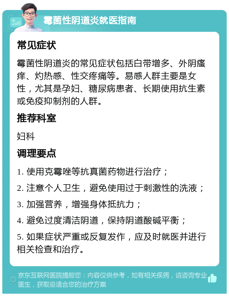 霉菌性阴道炎就医指南 常见症状 霉菌性阴道炎的常见症状包括白带增多、外阴瘙痒、灼热感、性交疼痛等。易感人群主要是女性，尤其是孕妇、糖尿病患者、长期使用抗生素或免疫抑制剂的人群。 推荐科室 妇科 调理要点 1. 使用克霉唑等抗真菌药物进行治疗； 2. 注意个人卫生，避免使用过于刺激性的洗液； 3. 加强营养，增强身体抵抗力； 4. 避免过度清洁阴道，保持阴道酸碱平衡； 5. 如果症状严重或反复发作，应及时就医并进行相关检查和治疗。