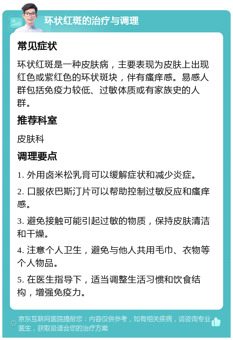 环状红斑的治疗与调理 常见症状 环状红斑是一种皮肤病，主要表现为皮肤上出现红色或紫红色的环状斑块，伴有瘙痒感。易感人群包括免疫力较低、过敏体质或有家族史的人群。 推荐科室 皮肤科 调理要点 1. 外用卤米松乳膏可以缓解症状和减少炎症。 2. 口服依巴斯汀片可以帮助控制过敏反应和瘙痒感。 3. 避免接触可能引起过敏的物质，保持皮肤清洁和干燥。 4. 注意个人卫生，避免与他人共用毛巾、衣物等个人物品。 5. 在医生指导下，适当调整生活习惯和饮食结构，增强免疫力。