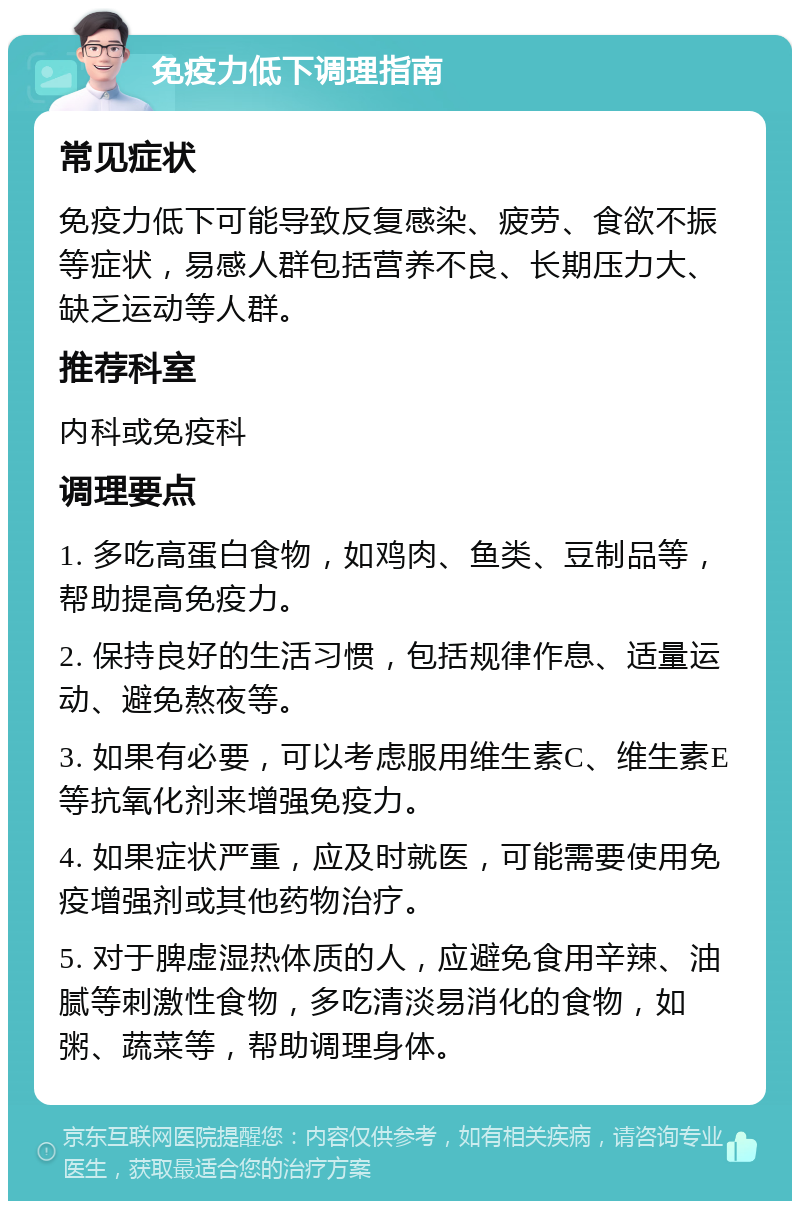 免疫力低下调理指南 常见症状 免疫力低下可能导致反复感染、疲劳、食欲不振等症状，易感人群包括营养不良、长期压力大、缺乏运动等人群。 推荐科室 内科或免疫科 调理要点 1. 多吃高蛋白食物，如鸡肉、鱼类、豆制品等，帮助提高免疫力。 2. 保持良好的生活习惯，包括规律作息、适量运动、避免熬夜等。 3. 如果有必要，可以考虑服用维生素C、维生素E等抗氧化剂来增强免疫力。 4. 如果症状严重，应及时就医，可能需要使用免疫增强剂或其他药物治疗。 5. 对于脾虚湿热体质的人，应避免食用辛辣、油腻等刺激性食物，多吃清淡易消化的食物，如粥、蔬菜等，帮助调理身体。