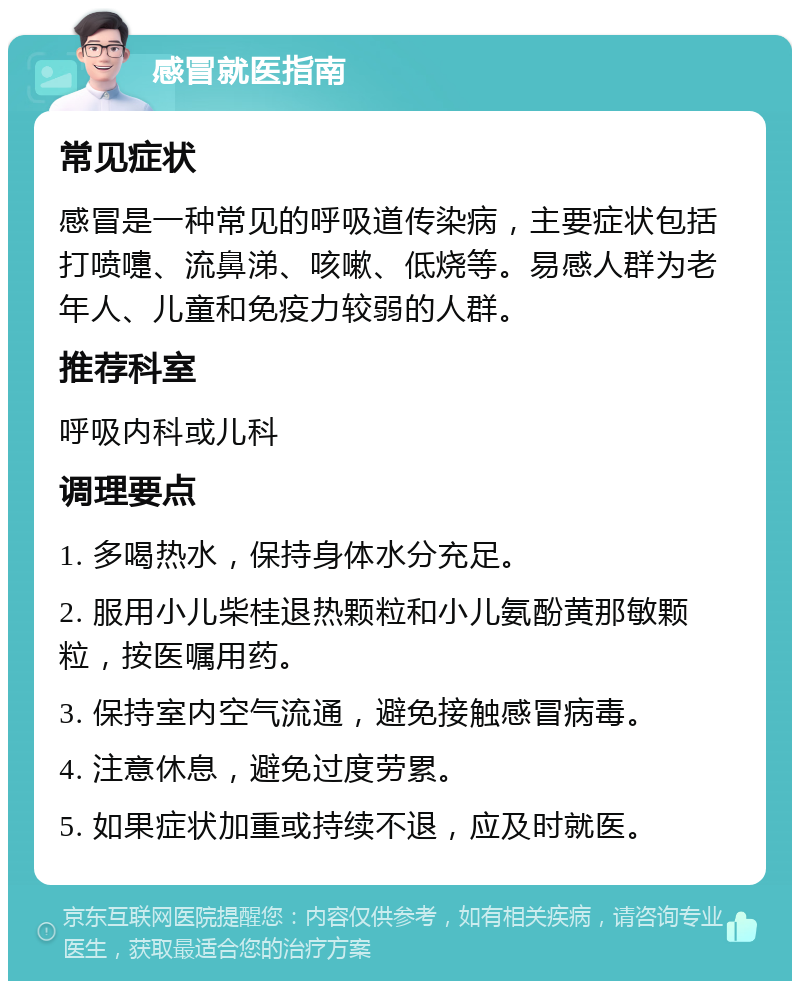 感冒就医指南 常见症状 感冒是一种常见的呼吸道传染病，主要症状包括打喷嚏、流鼻涕、咳嗽、低烧等。易感人群为老年人、儿童和免疫力较弱的人群。 推荐科室 呼吸内科或儿科 调理要点 1. 多喝热水，保持身体水分充足。 2. 服用小儿柴桂退热颗粒和小儿氨酚黄那敏颗粒，按医嘱用药。 3. 保持室内空气流通，避免接触感冒病毒。 4. 注意休息，避免过度劳累。 5. 如果症状加重或持续不退，应及时就医。