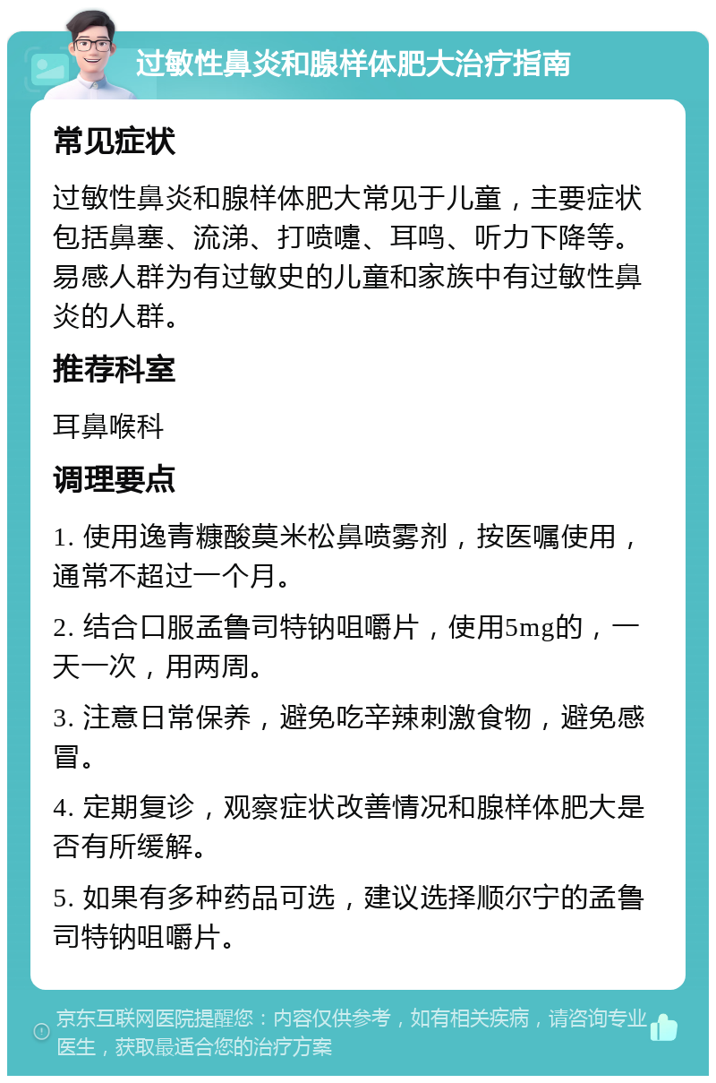 过敏性鼻炎和腺样体肥大治疗指南 常见症状 过敏性鼻炎和腺样体肥大常见于儿童，主要症状包括鼻塞、流涕、打喷嚏、耳鸣、听力下降等。易感人群为有过敏史的儿童和家族中有过敏性鼻炎的人群。 推荐科室 耳鼻喉科 调理要点 1. 使用逸青糠酸莫米松鼻喷雾剂，按医嘱使用，通常不超过一个月。 2. 结合口服孟鲁司特钠咀嚼片，使用5mg的，一天一次，用两周。 3. 注意日常保养，避免吃辛辣刺激食物，避免感冒。 4. 定期复诊，观察症状改善情况和腺样体肥大是否有所缓解。 5. 如果有多种药品可选，建议选择顺尔宁的孟鲁司特钠咀嚼片。