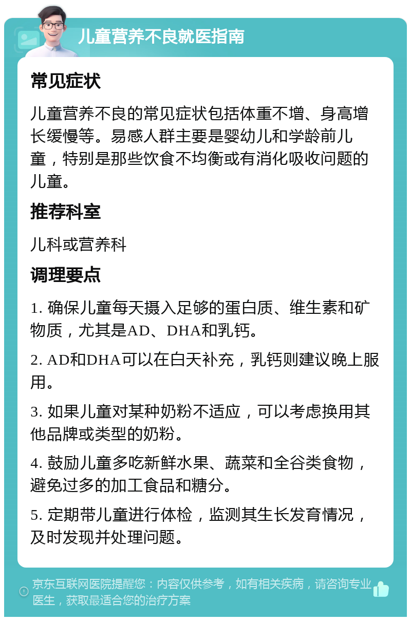 儿童营养不良就医指南 常见症状 儿童营养不良的常见症状包括体重不增、身高增长缓慢等。易感人群主要是婴幼儿和学龄前儿童，特别是那些饮食不均衡或有消化吸收问题的儿童。 推荐科室 儿科或营养科 调理要点 1. 确保儿童每天摄入足够的蛋白质、维生素和矿物质，尤其是AD、DHA和乳钙。 2. AD和DHA可以在白天补充，乳钙则建议晚上服用。 3. 如果儿童对某种奶粉不适应，可以考虑换用其他品牌或类型的奶粉。 4. 鼓励儿童多吃新鲜水果、蔬菜和全谷类食物，避免过多的加工食品和糖分。 5. 定期带儿童进行体检，监测其生长发育情况，及时发现并处理问题。