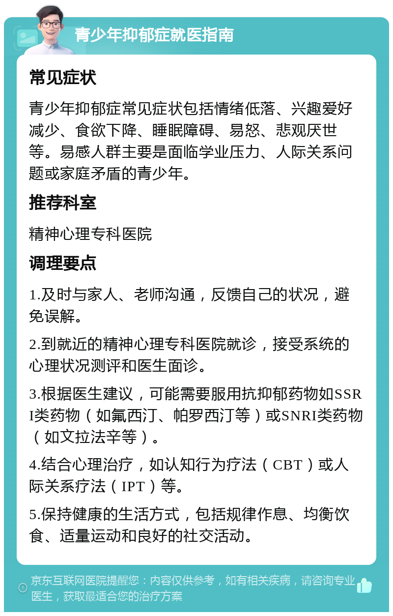 青少年抑郁症就医指南 常见症状 青少年抑郁症常见症状包括情绪低落、兴趣爱好减少、食欲下降、睡眠障碍、易怒、悲观厌世等。易感人群主要是面临学业压力、人际关系问题或家庭矛盾的青少年。 推荐科室 精神心理专科医院 调理要点 1.及时与家人、老师沟通，反馈自己的状况，避免误解。 2.到就近的精神心理专科医院就诊，接受系统的心理状况测评和医生面诊。 3.根据医生建议，可能需要服用抗抑郁药物如SSRI类药物（如氟西汀、帕罗西汀等）或SNRI类药物（如文拉法辛等）。 4.结合心理治疗，如认知行为疗法（CBT）或人际关系疗法（IPT）等。 5.保持健康的生活方式，包括规律作息、均衡饮食、适量运动和良好的社交活动。