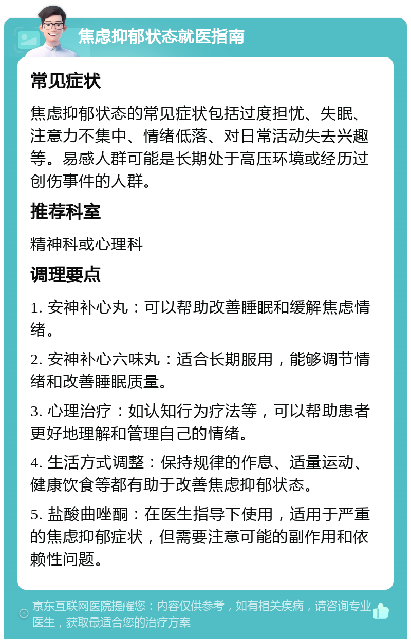 焦虑抑郁状态就医指南 常见症状 焦虑抑郁状态的常见症状包括过度担忧、失眠、注意力不集中、情绪低落、对日常活动失去兴趣等。易感人群可能是长期处于高压环境或经历过创伤事件的人群。 推荐科室 精神科或心理科 调理要点 1. 安神补心丸：可以帮助改善睡眠和缓解焦虑情绪。 2. 安神补心六味丸：适合长期服用，能够调节情绪和改善睡眠质量。 3. 心理治疗：如认知行为疗法等，可以帮助患者更好地理解和管理自己的情绪。 4. 生活方式调整：保持规律的作息、适量运动、健康饮食等都有助于改善焦虑抑郁状态。 5. 盐酸曲唑酮：在医生指导下使用，适用于严重的焦虑抑郁症状，但需要注意可能的副作用和依赖性问题。