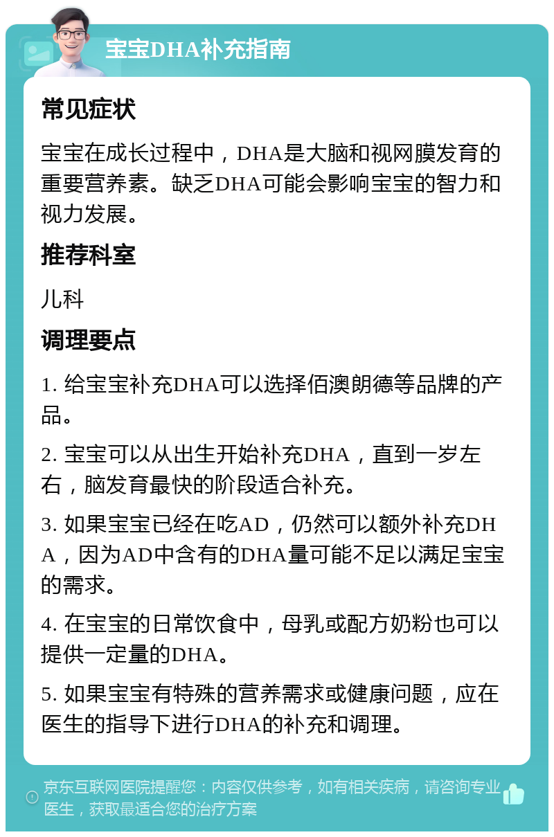 宝宝DHA补充指南 常见症状 宝宝在成长过程中，DHA是大脑和视网膜发育的重要营养素。缺乏DHA可能会影响宝宝的智力和视力发展。 推荐科室 儿科 调理要点 1. 给宝宝补充DHA可以选择佰澳朗德等品牌的产品。 2. 宝宝可以从出生开始补充DHA，直到一岁左右，脑发育最快的阶段适合补充。 3. 如果宝宝已经在吃AD，仍然可以额外补充DHA，因为AD中含有的DHA量可能不足以满足宝宝的需求。 4. 在宝宝的日常饮食中，母乳或配方奶粉也可以提供一定量的DHA。 5. 如果宝宝有特殊的营养需求或健康问题，应在医生的指导下进行DHA的补充和调理。