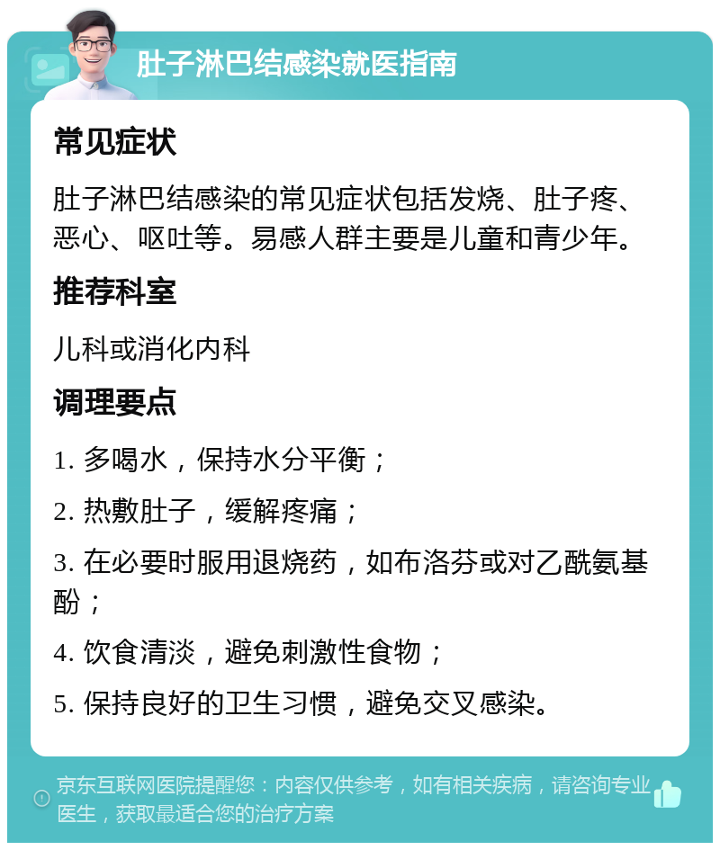 肚子淋巴结感染就医指南 常见症状 肚子淋巴结感染的常见症状包括发烧、肚子疼、恶心、呕吐等。易感人群主要是儿童和青少年。 推荐科室 儿科或消化内科 调理要点 1. 多喝水，保持水分平衡； 2. 热敷肚子，缓解疼痛； 3. 在必要时服用退烧药，如布洛芬或对乙酰氨基酚； 4. 饮食清淡，避免刺激性食物； 5. 保持良好的卫生习惯，避免交叉感染。