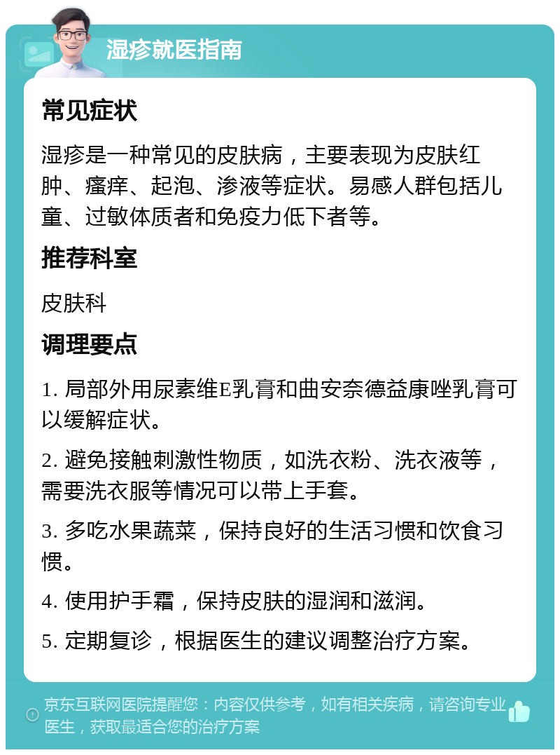 湿疹就医指南 常见症状 湿疹是一种常见的皮肤病，主要表现为皮肤红肿、瘙痒、起泡、渗液等症状。易感人群包括儿童、过敏体质者和免疫力低下者等。 推荐科室 皮肤科 调理要点 1. 局部外用尿素维E乳膏和曲安奈德益康唑乳膏可以缓解症状。 2. 避免接触刺激性物质，如洗衣粉、洗衣液等，需要洗衣服等情况可以带上手套。 3. 多吃水果蔬菜，保持良好的生活习惯和饮食习惯。 4. 使用护手霜，保持皮肤的湿润和滋润。 5. 定期复诊，根据医生的建议调整治疗方案。