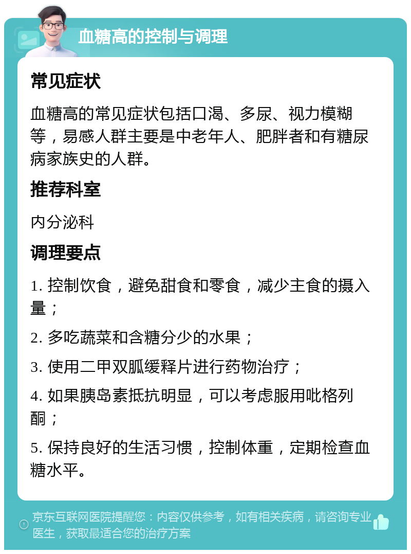 血糖高的控制与调理 常见症状 血糖高的常见症状包括口渴、多尿、视力模糊等，易感人群主要是中老年人、肥胖者和有糖尿病家族史的人群。 推荐科室 内分泌科 调理要点 1. 控制饮食，避免甜食和零食，减少主食的摄入量； 2. 多吃蔬菜和含糖分少的水果； 3. 使用二甲双胍缓释片进行药物治疗； 4. 如果胰岛素抵抗明显，可以考虑服用吡格列酮； 5. 保持良好的生活习惯，控制体重，定期检查血糖水平。