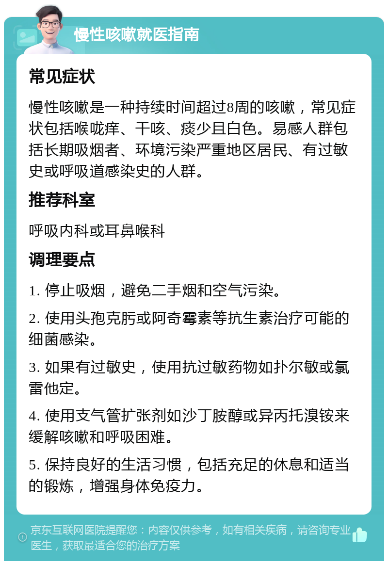 慢性咳嗽就医指南 常见症状 慢性咳嗽是一种持续时间超过8周的咳嗽，常见症状包括喉咙痒、干咳、痰少且白色。易感人群包括长期吸烟者、环境污染严重地区居民、有过敏史或呼吸道感染史的人群。 推荐科室 呼吸内科或耳鼻喉科 调理要点 1. 停止吸烟，避免二手烟和空气污染。 2. 使用头孢克肟或阿奇霉素等抗生素治疗可能的细菌感染。 3. 如果有过敏史，使用抗过敏药物如扑尔敏或氯雷他定。 4. 使用支气管扩张剂如沙丁胺醇或异丙托溴铵来缓解咳嗽和呼吸困难。 5. 保持良好的生活习惯，包括充足的休息和适当的锻炼，增强身体免疫力。