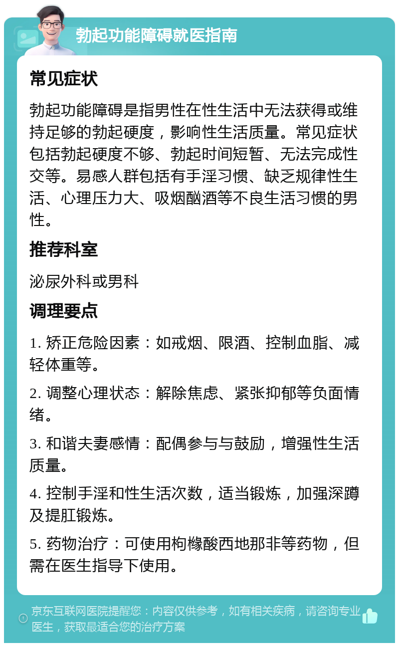 勃起功能障碍就医指南 常见症状 勃起功能障碍是指男性在性生活中无法获得或维持足够的勃起硬度，影响性生活质量。常见症状包括勃起硬度不够、勃起时间短暂、无法完成性交等。易感人群包括有手淫习惯、缺乏规律性生活、心理压力大、吸烟酗酒等不良生活习惯的男性。 推荐科室 泌尿外科或男科 调理要点 1. 矫正危险因素：如戒烟、限酒、控制血脂、减轻体重等。 2. 调整心理状态：解除焦虑、紧张抑郁等负面情绪。 3. 和谐夫妻感情：配偶参与与鼓励，增强性生活质量。 4. 控制手淫和性生活次数，适当锻炼，加强深蹲及提肛锻炼。 5. 药物治疗：可使用枸橼酸西地那非等药物，但需在医生指导下使用。