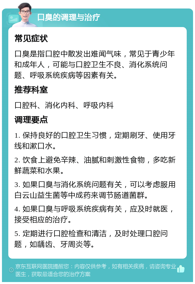 口臭的调理与治疗 常见症状 口臭是指口腔中散发出难闻气味，常见于青少年和成年人，可能与口腔卫生不良、消化系统问题、呼吸系统疾病等因素有关。 推荐科室 口腔科、消化内科、呼吸内科 调理要点 1. 保持良好的口腔卫生习惯，定期刷牙、使用牙线和漱口水。 2. 饮食上避免辛辣、油腻和刺激性食物，多吃新鲜蔬菜和水果。 3. 如果口臭与消化系统问题有关，可以考虑服用白云山益生菌等中成药来调节肠道菌群。 4. 如果口臭与呼吸系统疾病有关，应及时就医，接受相应的治疗。 5. 定期进行口腔检查和清洁，及时处理口腔问题，如龋齿、牙周炎等。