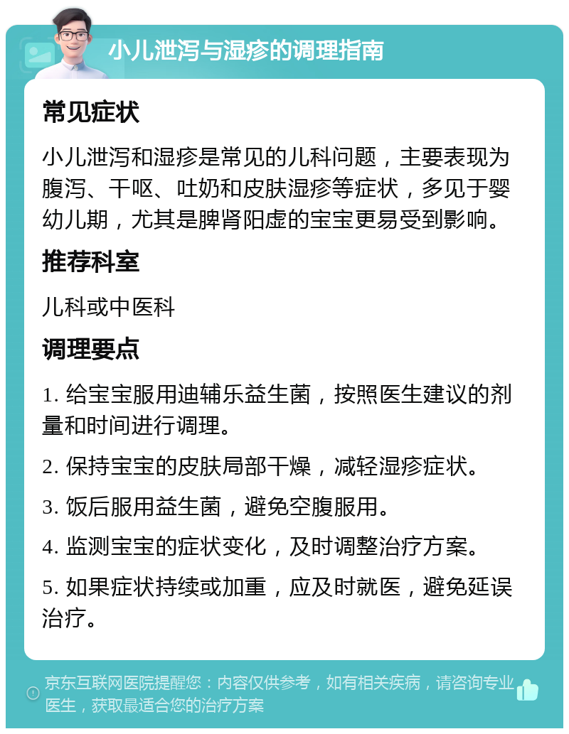 小儿泄泻与湿疹的调理指南 常见症状 小儿泄泻和湿疹是常见的儿科问题，主要表现为腹泻、干呕、吐奶和皮肤湿疹等症状，多见于婴幼儿期，尤其是脾肾阳虚的宝宝更易受到影响。 推荐科室 儿科或中医科 调理要点 1. 给宝宝服用迪辅乐益生菌，按照医生建议的剂量和时间进行调理。 2. 保持宝宝的皮肤局部干燥，减轻湿疹症状。 3. 饭后服用益生菌，避免空腹服用。 4. 监测宝宝的症状变化，及时调整治疗方案。 5. 如果症状持续或加重，应及时就医，避免延误治疗。